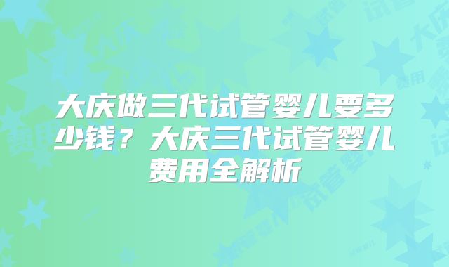 大庆做三代试管婴儿要多少钱？大庆三代试管婴儿费用全解析