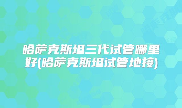 哈萨克斯坦三代试管哪里好(哈萨克斯坦试管地接)