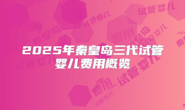 2025年秦皇岛三代试管婴儿费用概览