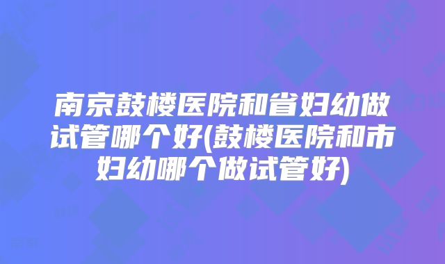南京鼓楼医院和省妇幼做试管哪个好(鼓楼医院和市妇幼哪个做试管好)