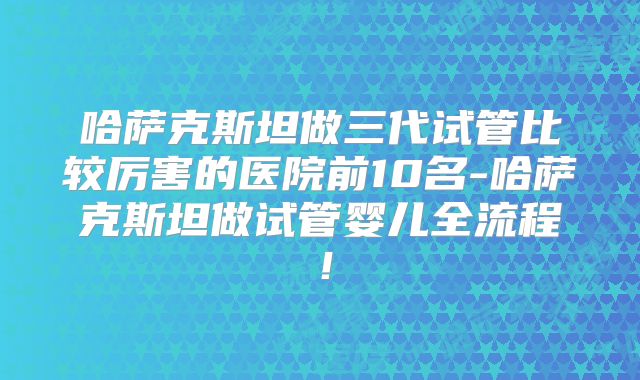 哈萨克斯坦做三代试管比较厉害的医院前10名-哈萨克斯坦做试管婴儿全流程！