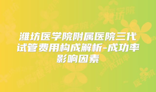 潍坊医学院附属医院三代试管费用构成解析-成功率影响因素