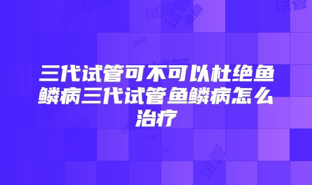 三代试管可不可以杜绝鱼鳞病三代试管鱼鳞病怎么治疗