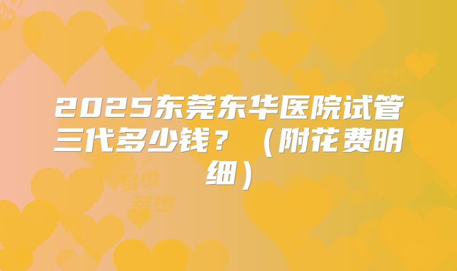2025东莞东华医院试管三代多少钱？（附花费明细）