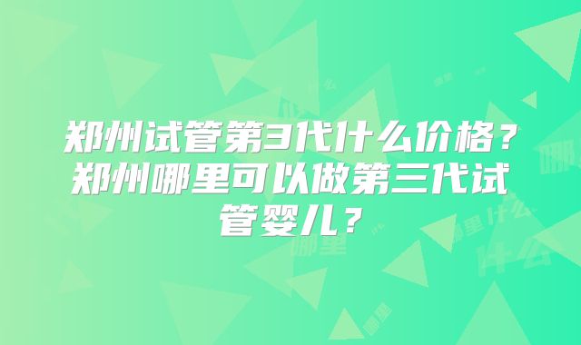 郑州试管第3代什么价格？郑州哪里可以做第三代试管婴儿？