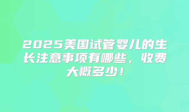2025美国试管婴儿的生长注意事项有哪些，收费大概多少！