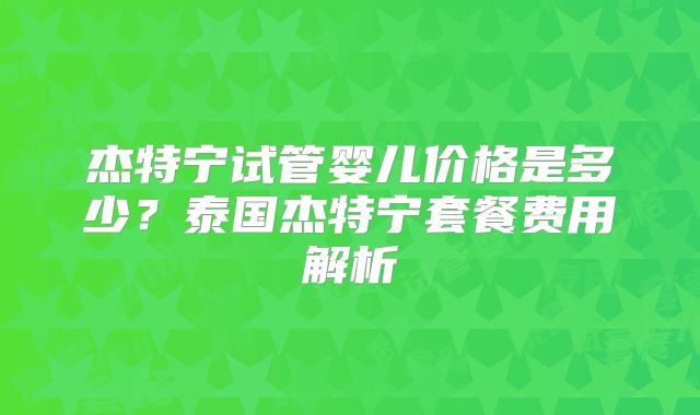 杰特宁试管婴儿价格是多少？泰国杰特宁套餐费用解析
