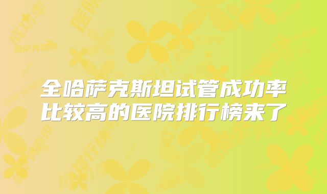 全哈萨克斯坦试管成功率比较高的医院排行榜来了