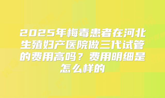2025年梅毒患者在河北生殖妇产医院做三代试管的费用高吗?费用明细是怎么样的