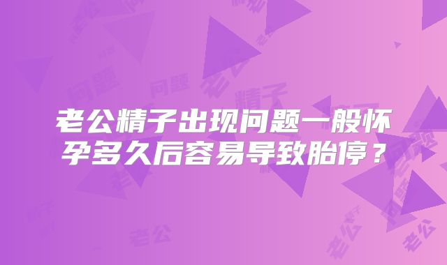 老公精子出现问题一般怀孕多久后容易导致胎停？
