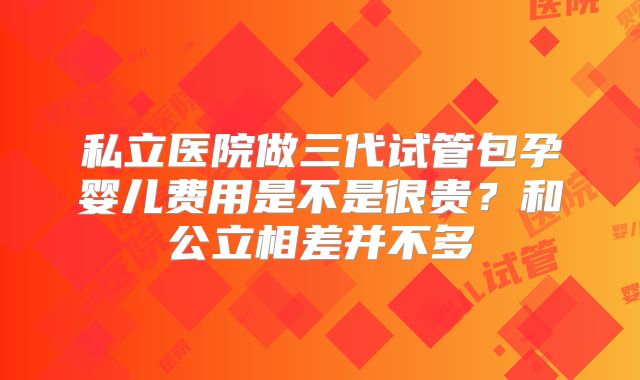 私立医院做三代试管包孕婴儿费用是不是很贵?和公立相差并不多