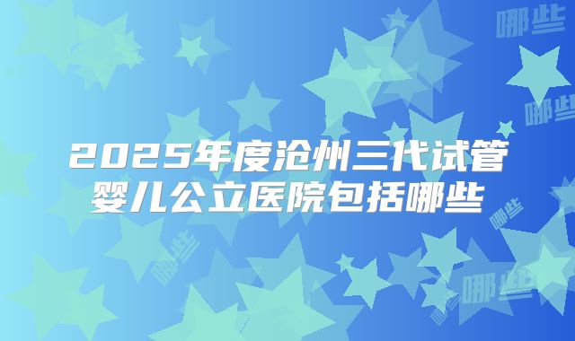 2025年度沧州三代试管婴儿公立医院包括哪些