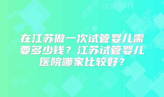 在江苏做一次试管婴儿需要多少钱？江苏试管婴儿医院哪家比较好？