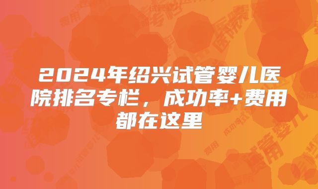 2024年绍兴试管婴儿医院排名专栏,成功率+费用都在这里
