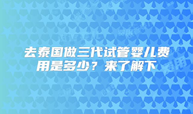 去泰国做三代试管婴儿费用是多少?来了解下