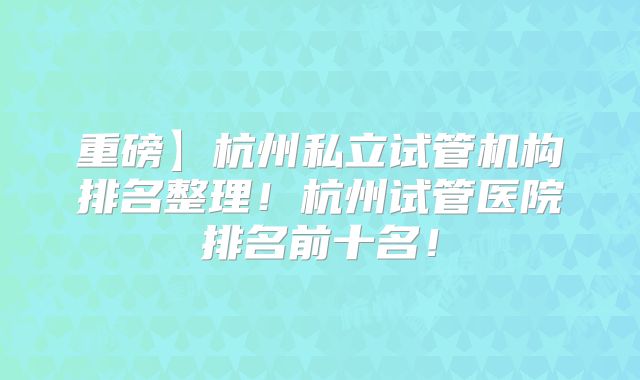 重磅】杭州私立试管机构排名整理！杭州试管医院排名前十名！