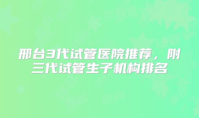 邢台3代试管医院推荐，附三代试管生子机构排名