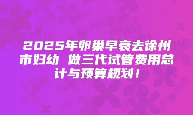 2025年卵巢早衰去徐州市妇幼 做三代试管费用总计与预算规划!
