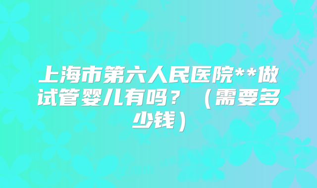 上海市第六人民医院**做试管婴儿有吗？（需要多少钱）