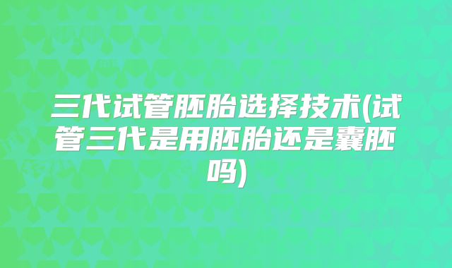 三代试管胚胎选择技术(试管三代是用胚胎还是囊胚吗)