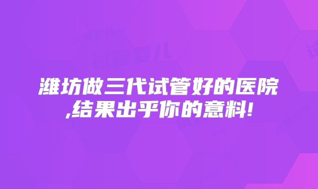 潍坊做三代试管好的医院,结果出乎你的意料!