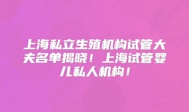 上海私立生殖机构试管大夫名单揭晓！上海试管婴儿私人机构！