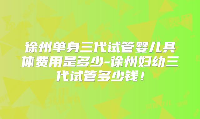 徐州单身三代试管婴儿具体费用是多少-徐州妇幼三代试管多少钱！