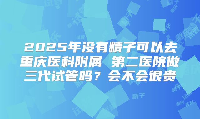 2025年没有精子可以去重庆医科附属 第二医院做三代试管吗？会不会很贵