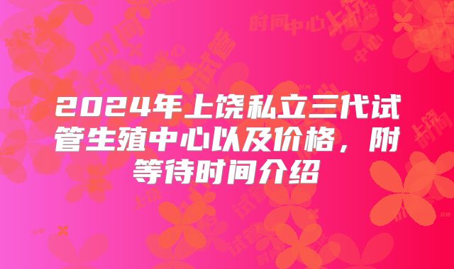 2024年上饶私立三代试管生殖中心以及价格，附等待时间介绍