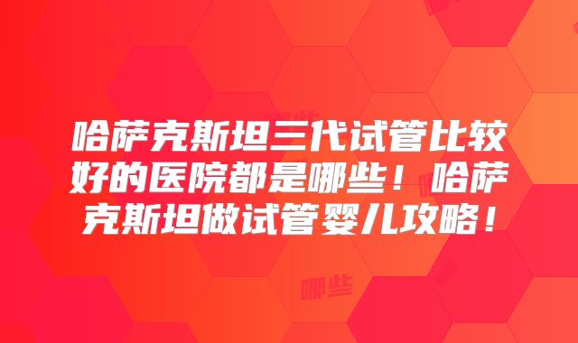 哈萨克斯坦三代试管比较好的医院都是哪些！哈萨克斯坦做试管婴儿攻略！