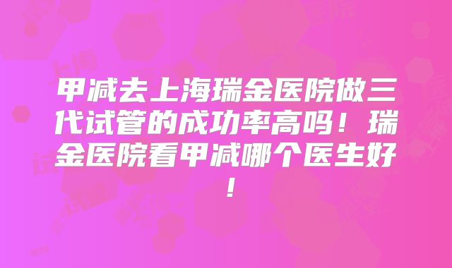 甲减去上海瑞金医院做三代试管的成功率高吗!瑞金医院看甲减哪个医生好!