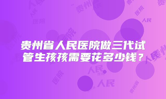 贵州省人民医院做三代试管生孩孩需要花多少钱？