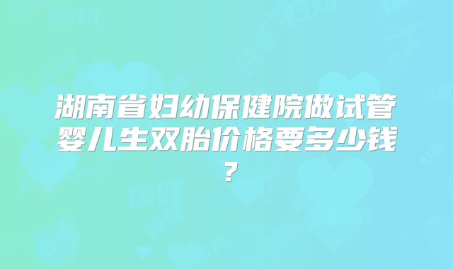 湖南省妇幼保健院做试管婴儿生双胎价格要多少钱?