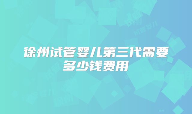 徐州试管婴儿第三代需要多少钱费用