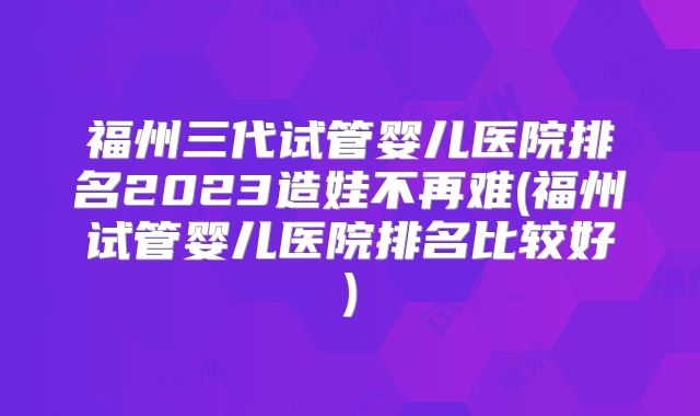 福州三代试管婴儿医院排名2023造娃不再难(福州试管婴儿医院排名比较好)