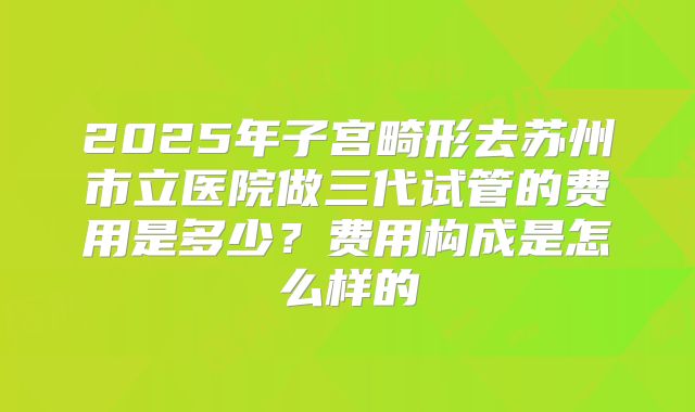 2025年子宫畸形去苏州市立医院做三代试管的费用是多少?费用构成是怎么样的