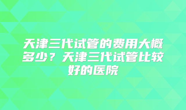 天津三代试管的费用大概多少？天津三代试管比较好的医院