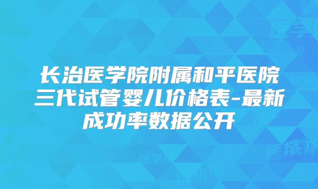 长治医学院附属和平医院三代试管婴儿价格表-最新成功率数据公开