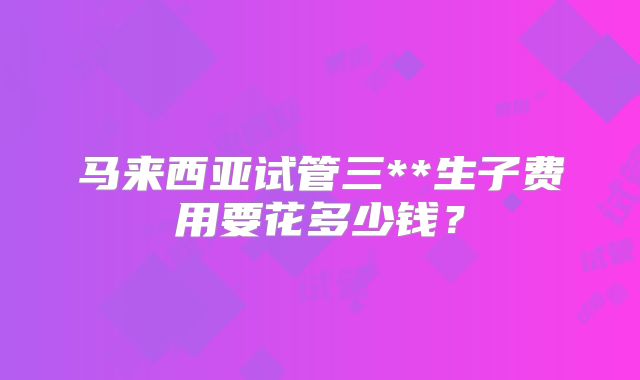 马来西亚试管三**生子费用要花多少钱？