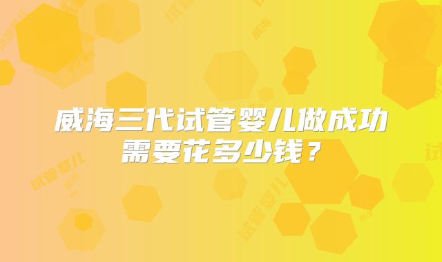 威海三代试管婴儿做成功需要花多少钱？