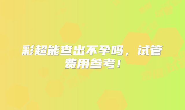 彩超能查出不孕吗,试管费用参考!