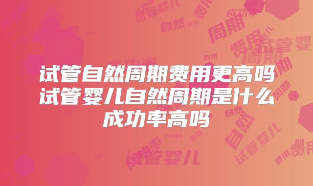 试管自然周期费用更高吗试管婴儿自然周期是什么成功率高吗