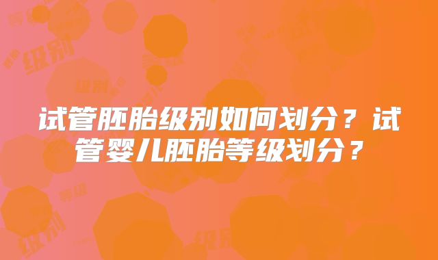 试管胚胎级别如何划分？试管婴儿胚胎等级划分？
