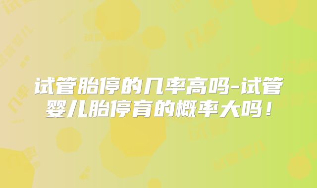 试管胎停的几率高吗-试管婴儿胎停育的概率大吗!