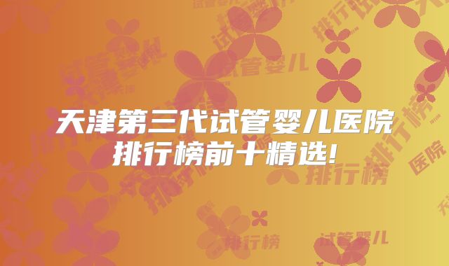 天津第三代试管婴儿医院排行榜前十精选!