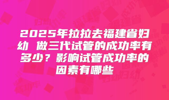 2025年拉拉去福建省妇幼 做三代试管的成功率有多少?影响试管成功率的因素有哪些