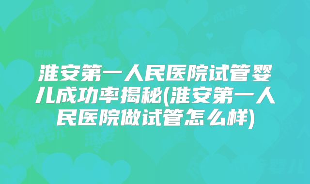 淮安第一人民医院试管婴儿成功率揭秘(淮安第一人民医院做试管怎么样)