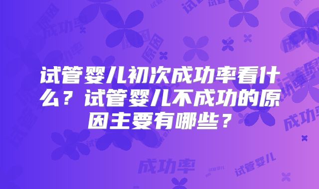 试管婴儿初次成功率看什么？试管婴儿不成功的原因主要有哪些？