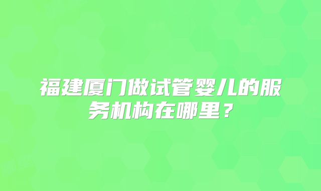 福建厦门做试管婴儿的服务机构在哪里？