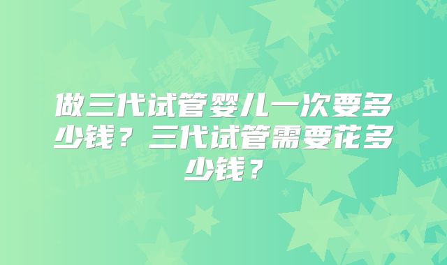 做三代试管婴儿一次要多少钱？三代试管需要花多少钱？